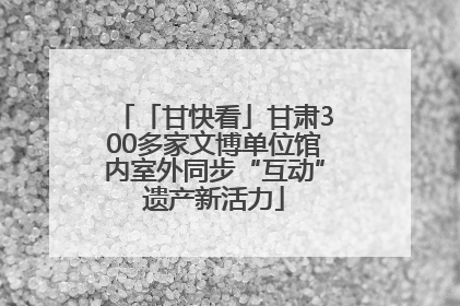 「甘快看」甘肃300多家文博单位馆内室外同步“互动”遗产新活力