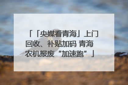 「央媒看青海」上门回收、补贴加码 青海农机报废“加速跑”