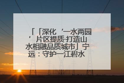 「深化‘一水两园’片区提质·打造山水相融品质城市」宁远：守护一江碧水 共享幸福河湖