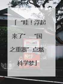 “哇！浮起来了” “国之重器”点燃科学梦
