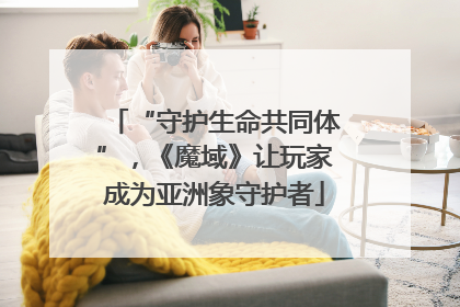 “守护生命共同体”，《魔域》让玩家成为亚洲象守护者