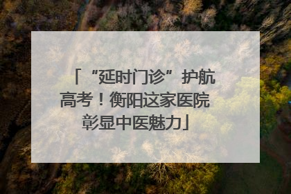 “延时门诊”护航高考！衡阳这家医院彰显中医魅力