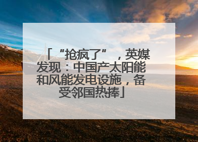 “抢疯了”，英媒发现：中国产太阳能和风能发电设施，备受邻国热捧
