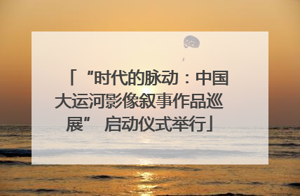 “时代的脉动：中国大运河影像叙事作品巡展” 启动仪式举行