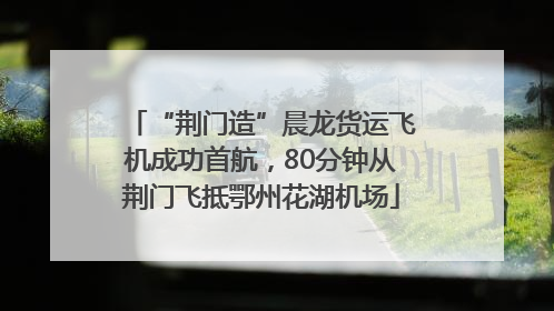 “荆门造”晨龙货运飞机成功首航，80分钟从荆门飞抵鄂州花湖机场