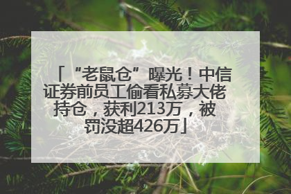 “老鼠仓”曝光！中信证券前员工偷看私募大佬持仓，获利213万，被罚没超426万