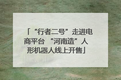 “行者二号”走进电商平台 “河南造”人形机器人线上开售