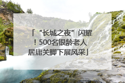 “长城之夜”闪耀！500名银龄老人居庸关脚下展风采