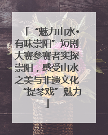 “魅力山水•有味崇阳”短剧大赛参赛者实探崇阳，感受山水之美与非遗文化“提琴戏”魅力