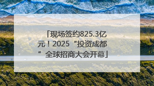 现场签约825.3亿元！2025“投资成都”全球招商大会开幕