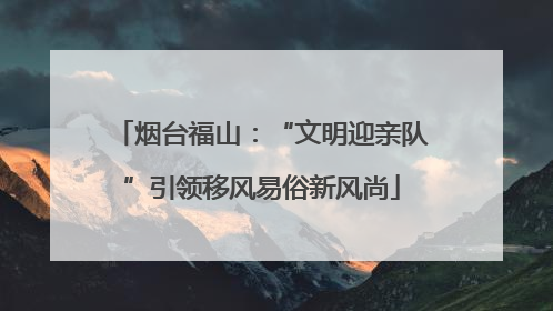 烟台福山：“文明迎亲队”引领移风易俗新风尚