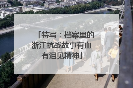 特写：档案里的浙江抗战故事有血有泪见精神