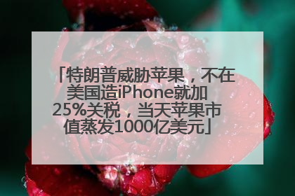 特朗普威胁苹果，不在美国造iPhone就加25%关税，当天苹果市值蒸发1000亿美元