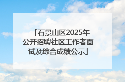 石景山区2025年公开招聘社区工作者面试及综合成绩公示