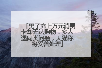 男子充上万元消费卡却无法购物：多人遇同类问题，天猫称将妥善处理