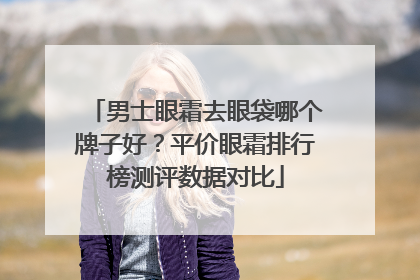 男士眼霜去眼袋哪个牌子好？平价眼霜排行榜测评数据对比