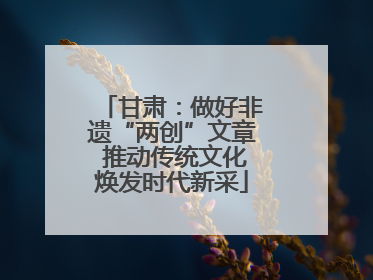 甘肃：做好非遗“两创”文章 推动传统文化焕发时代新采