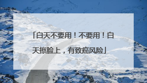 白天不要用！不要用！白天擦脸上，有致癌风险