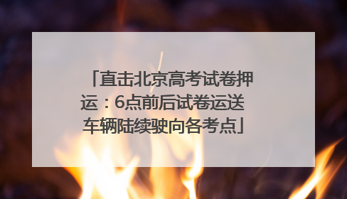 直击北京高考试卷押运：6点前后试卷运送车辆陆续驶向各考点
