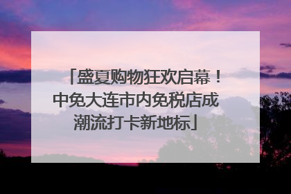 盛夏购物狂欢启幕！中免大连市内免税店成潮流打卡新地标