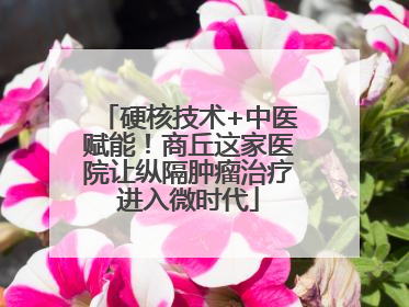 硬核技术+中医赋能！商丘这家医院让纵隔肿瘤治疗进入微时代