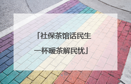 社保茶馆话民生 一杯暖茶解民忧