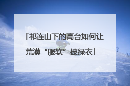 祁连山下的高台如何让荒漠“服软”披绿衣