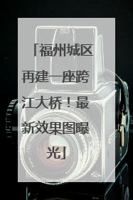福州城区再建一座跨江大桥！最新效果图曝光