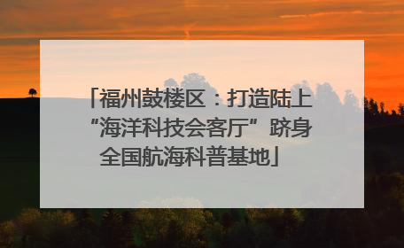 福州鼓楼区：打造陆上“海洋科技会客厅”跻身全国航海科普基地