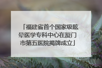 福建省首个国家级眩晕医学专科中心在厦门市第五医院揭牌成立