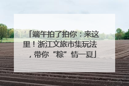 端午拍了拍你：来这里！浙江文旅市集玩法，带你“粽”情一夏
