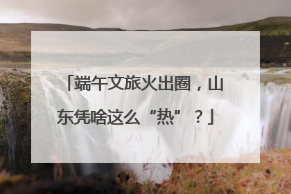 端午文旅火出圈，山东凭啥这么“热”？