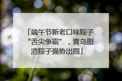 端午节新老口味粽子“舌尖争霸”，青岛脂渣粽子强势出圈