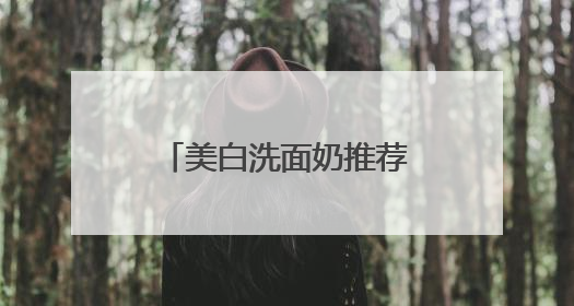 美白洗面奶推荐什么牌子好，美白清洁洗面奶哪款好用推荐！