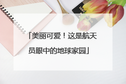 美丽可爱！这是航天员眼中的地球家园