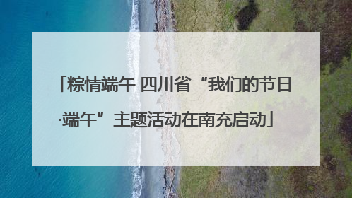 粽情端午 四川省“我们的节日·端午”主题活动在南充启动