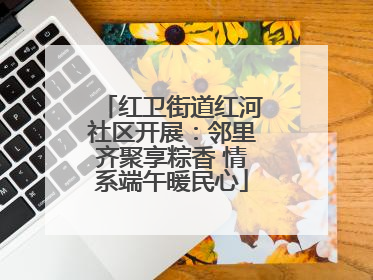 红卫街道红河社区开展：邻里齐聚享粽香 情系端午暖民心