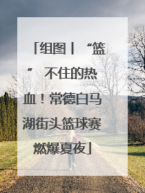 组图丨“篮” 不住的热血！常德白马湖街头篮球赛燃爆夏夜