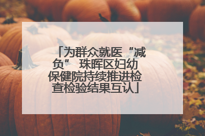 为群众就医“减负” 珠晖区妇幼保健院持续推进检查检验结果互认