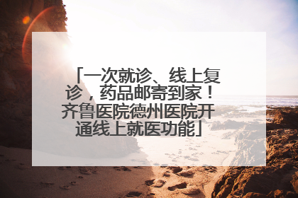 一次就诊、线上复诊，药品邮寄到家！齐鲁医院德州医院开通线上就医功能
