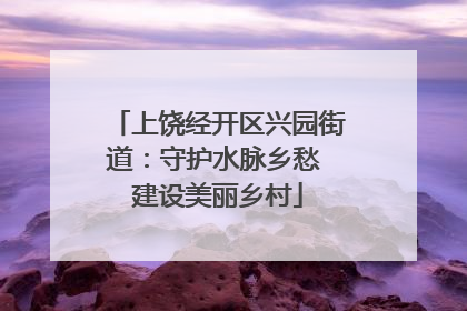 上饶经开区兴园街道：守护水脉乡愁 建设美丽乡村