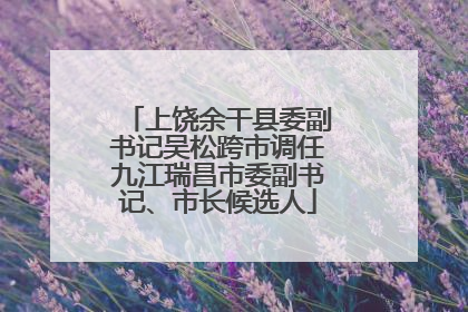 上饶余干县委副书记吴松跨市调任九江瑞昌市委副书记、市长候选人