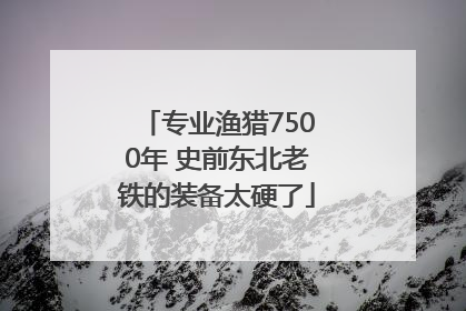 专业渔猎7500年 史前东北老铁的装备太硬了
