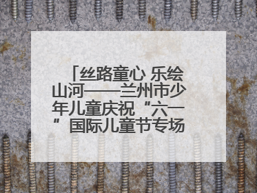 丝路童心 乐绘山河——兰州市少年儿童庆祝“六一”国际儿童节专场音乐会成功举办