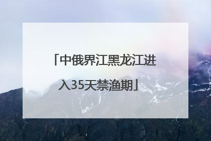 中俄界江黑龙江进入35天禁渔期