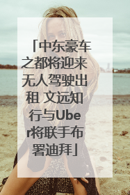 中东豪车之都将迎来无人驾驶出租 文远知行与Uber将联手布署迪拜