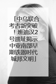 中乌联合考古新突破！班迪汉2号遗址揭示中亚南部早期铁器时代城邦文明