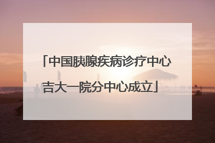 中国胰腺疾病诊疗中心吉大一院分中心成立
