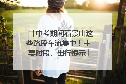 中考期间石景山这些路段车流集中！主要时段、出行提示