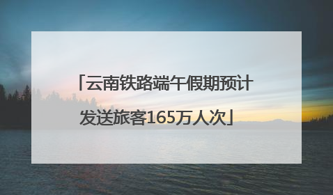 云南铁路端午假期预计发送旅客165万人次